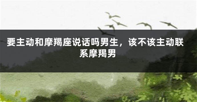 要主动和摩羯座说话吗男生，该不该主动联系摩羯男