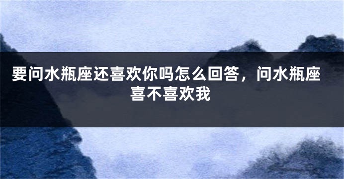 要问水瓶座还喜欢你吗怎么回答，问水瓶座喜不喜欢我