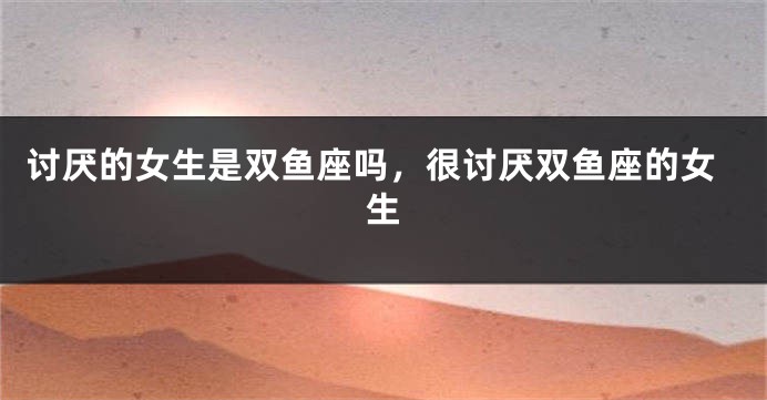 讨厌的女生是双鱼座吗，很讨厌双鱼座的女生