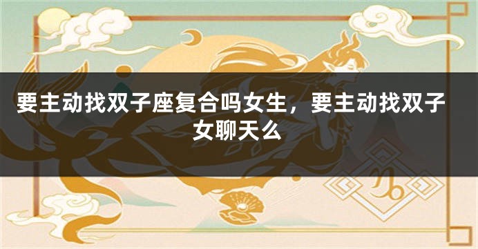 要主动找双子座复合吗女生，要主动找双子女聊天么