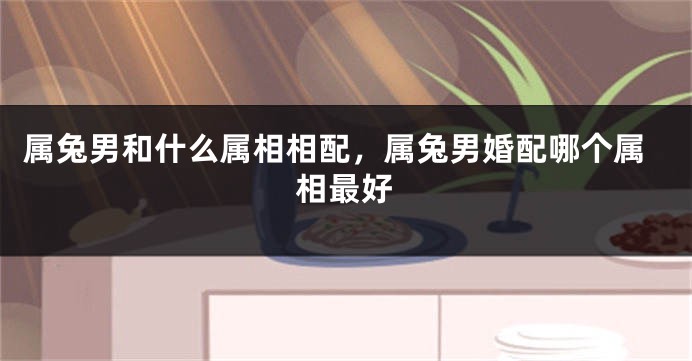 属兔男和什么属相相配,属兔男婚配哪个属相最好