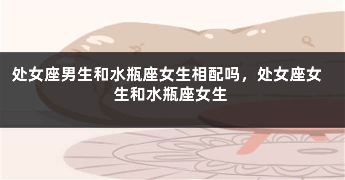 处女座男生和水瓶座女生相配吗，处女座女生和水瓶座女生