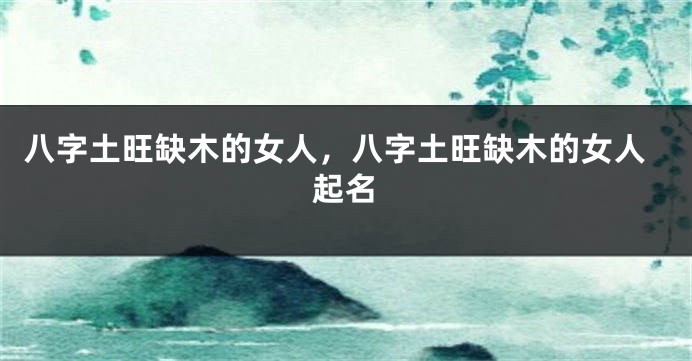 八字土旺缺木的女人，八字土旺缺木的女人起名