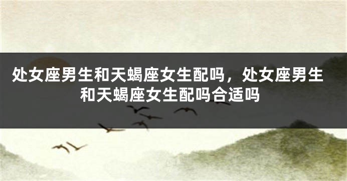 处女座男生和天蝎座女生配吗，处女座男生和天蝎座女生配吗合适吗