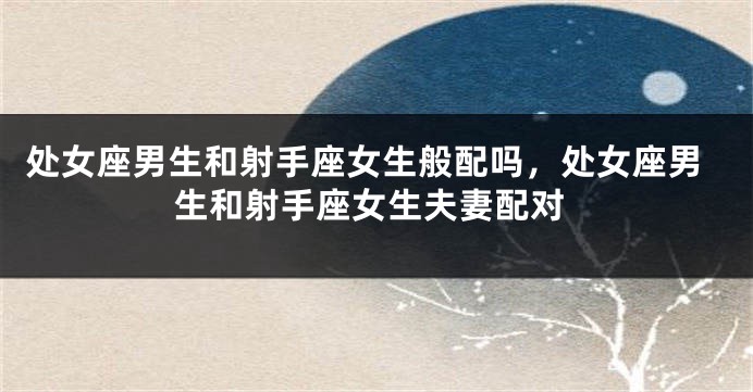 处女座男生和射手座女生般配吗，处女座男生和射手座女生夫妻配对