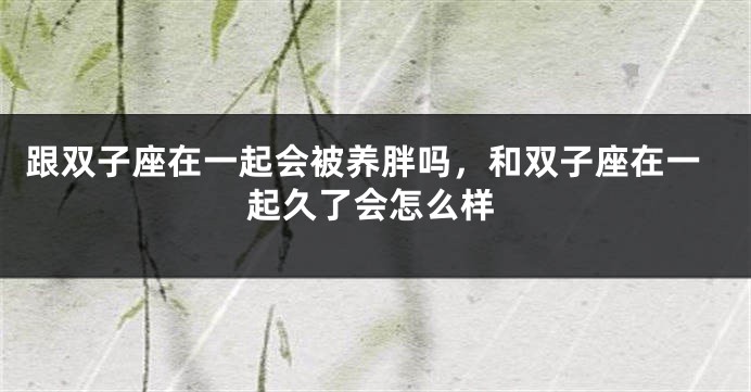 跟双子座在一起会被养胖吗，和双子座在一起久了会怎么样