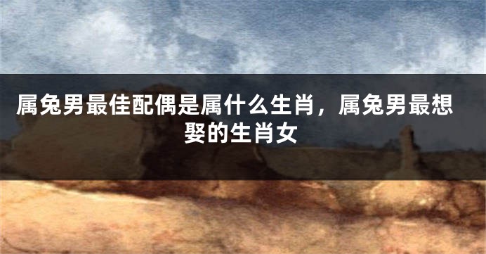 属兔男最佳配偶是属什么生肖，属兔男最想娶的生肖女