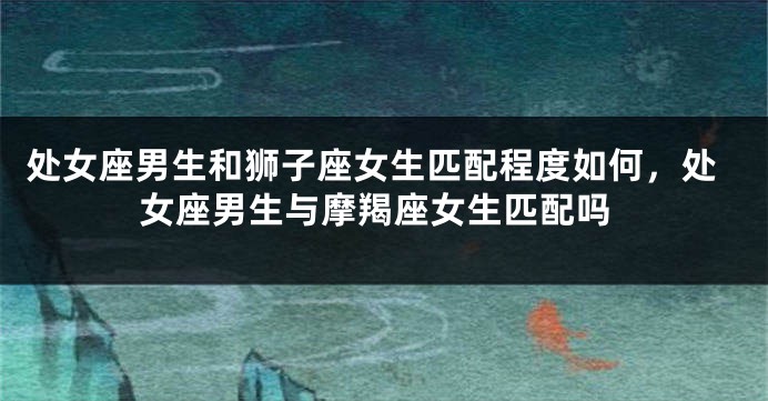 处女座男生和狮子座女生匹配程度如何，处女座男生与摩羯座女生匹配吗