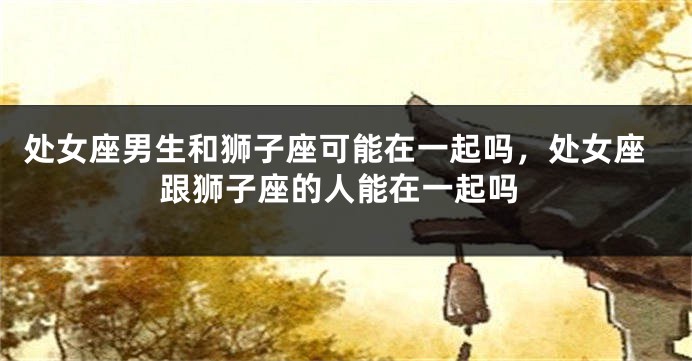 处女座男生和狮子座可能在一起吗，处女座跟狮子座的人能在一起吗