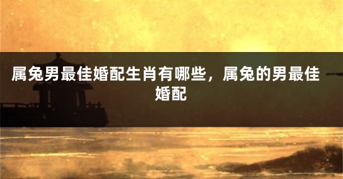 属兔男最佳婚配生肖有哪些,属兔的男最佳婚配