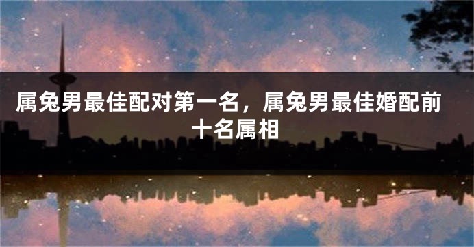 属兔男最佳配对第一名,属兔男最佳婚配前十名属相