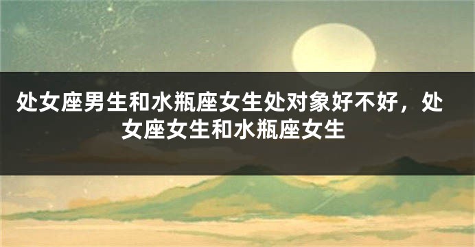 处女座男生和水瓶座女生处对象好不好，处女座女生和水瓶座女生