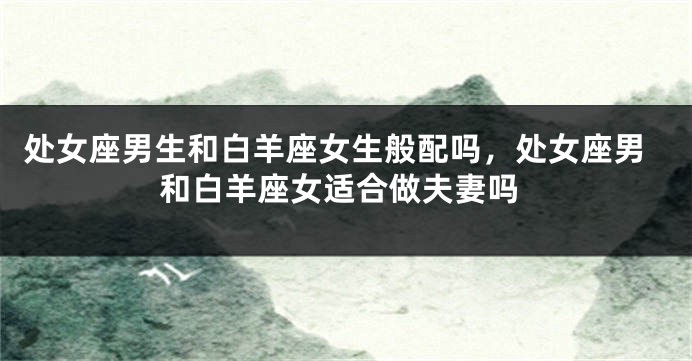 处女座男生和白羊座女生般配吗，处女座男和白羊座女适合做夫妻吗