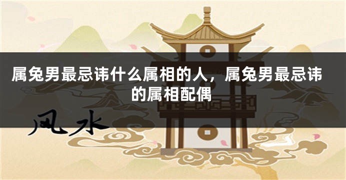 属兔男最忌讳什么属相的人，属兔男最忌讳的属相配偶
