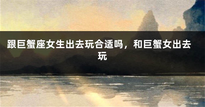 跟巨蟹座女生出去玩合适吗，和巨蟹女出去玩