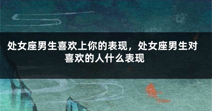 处女座男生喜欢上你的表现,处女座男生对喜欢的人什么表现