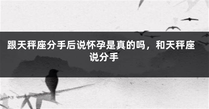 跟天秤座分手后说怀孕是真的吗，和天秤座说分手