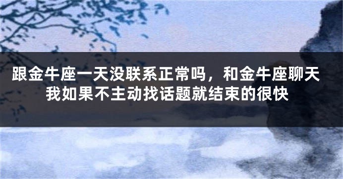 跟金牛座一天没联系正常吗，和金牛座聊天我如果不主动找话题就结束的很快