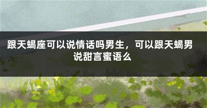 跟天蝎座可以说情话吗男生，可以跟天蝎男说甜言蜜语么