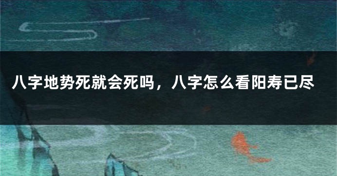 八字地势死就会死吗，八字怎么看阳寿已尽