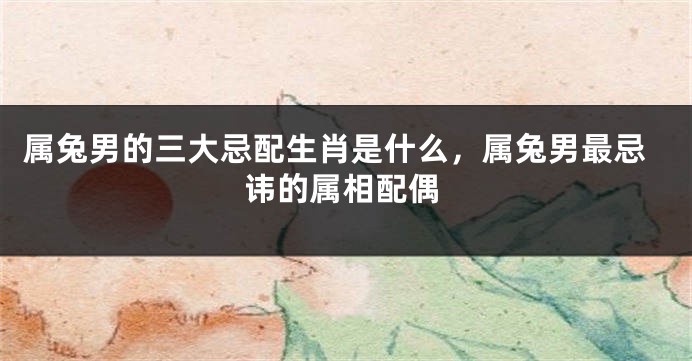 属兔男的三大忌配生肖是什么，属兔男最忌讳的属相配偶