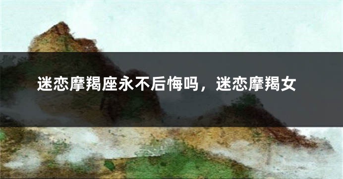 迷恋摩羯座永不后悔吗，迷恋摩羯女