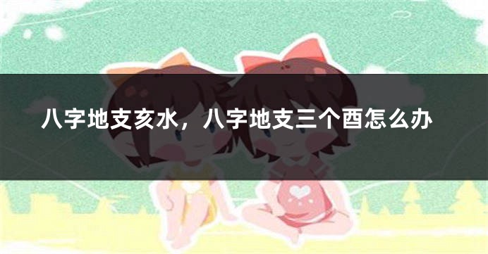 八字地支亥水,八字地支三个酉怎么办
