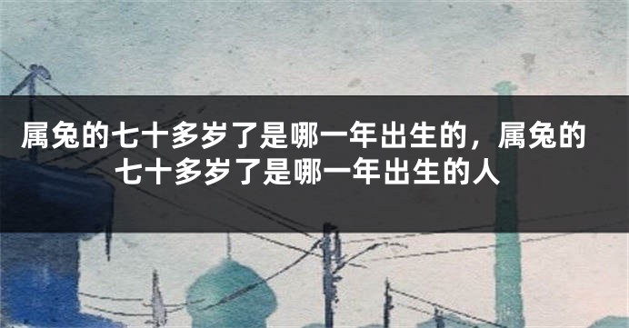 属兔的七十多岁了是哪一年出生的，属兔的七十多岁了是哪一年出生的人