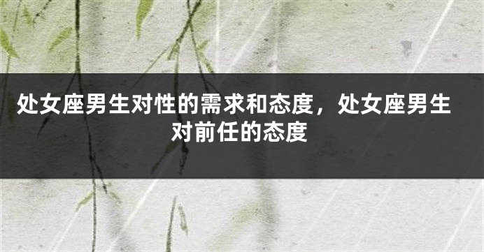 处女座男生对性的需求和态度，处女座男生对前任的态度