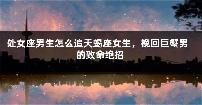 处女座男生怎么追天蝎座女生，挽回巨蟹男的致命绝招
