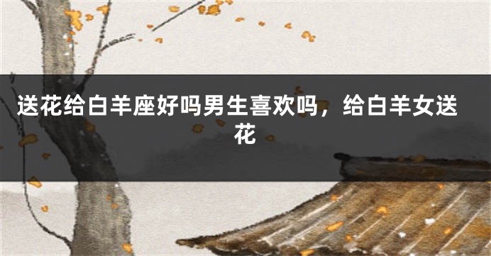 送花给白羊座好吗男生喜欢吗，给白羊女送花