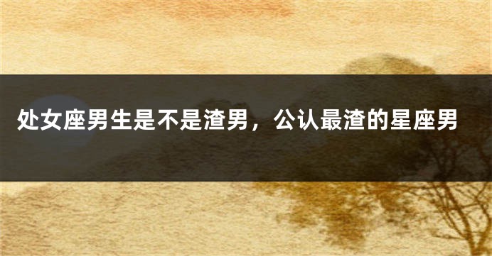 处女座男生是不是渣男，公认最渣的星座男