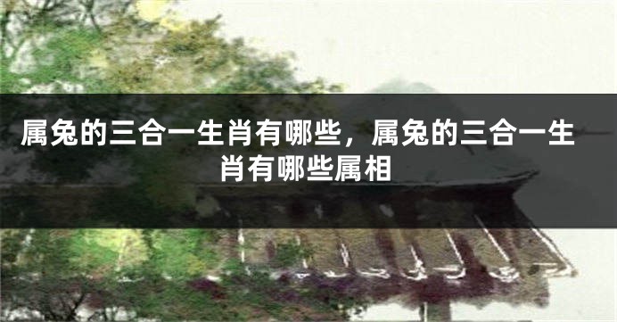 属兔的三合一生肖有哪些,属兔的三合一生肖有哪些属相