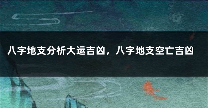 八字地支分析大运吉凶，八字地支空亡吉凶