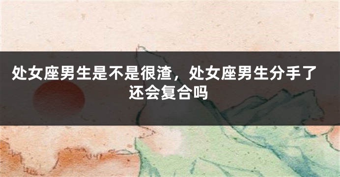 处女座男生是不是很渣，处女座男生分手了还会复合吗