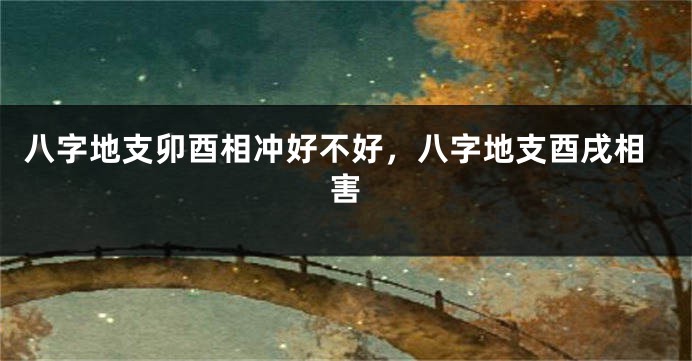 八字地支卯酉相冲好不好,八字地支酉戌相害