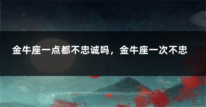 金牛座一点都不忠诚吗，金牛座一次不忠