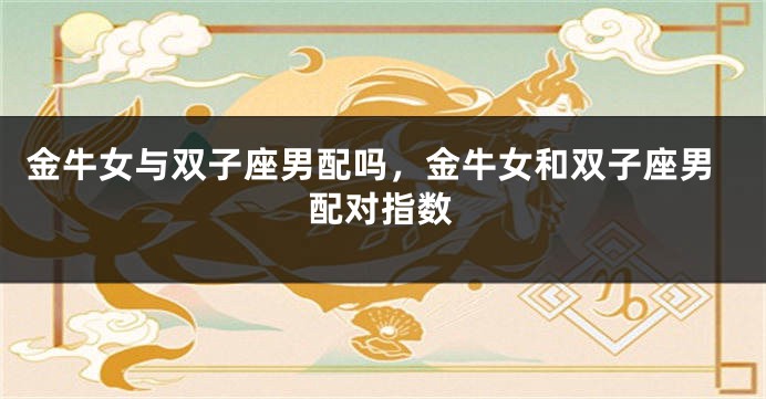 金牛女与双子座男配吗，金牛女和双子座男配对指数