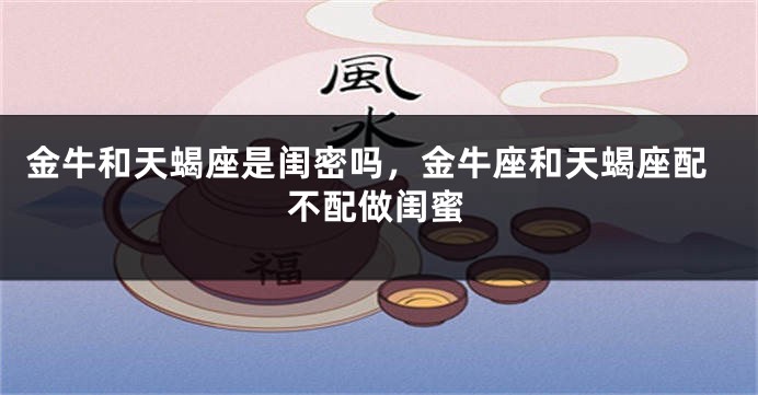 金牛和天蝎座是闺密吗，金牛座和天蝎座配不配做闺蜜