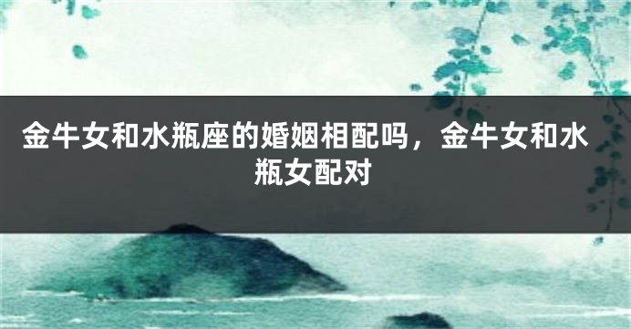 金牛女和水瓶座的婚姻相配吗，金牛女和水瓶女配对