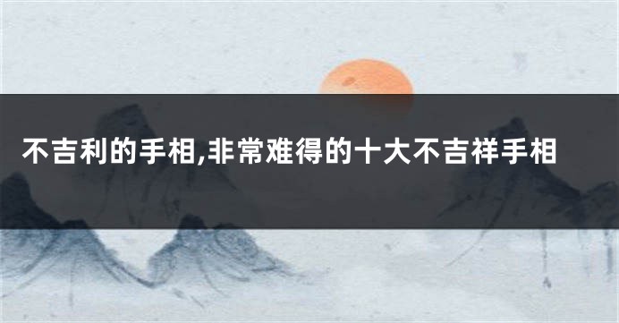 不吉利的手相,非常难得的十大不吉祥手相