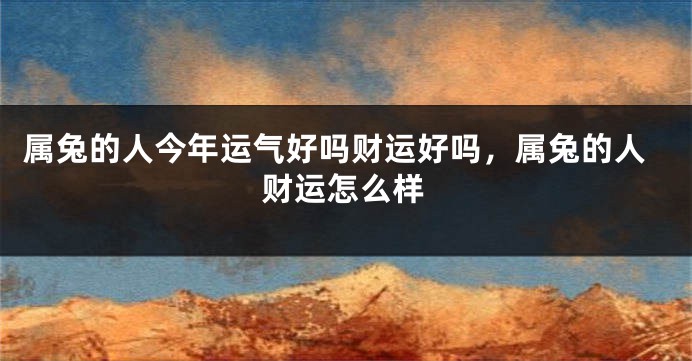 属兔的人今年运气好吗财运好吗，属兔的人财运怎么样