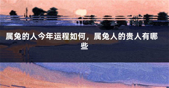 属兔的人今年运程如何，属兔人的贵人有哪些
