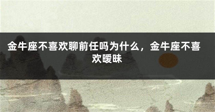 金牛座不喜欢聊前任吗为什么，金牛座不喜欢暧昧