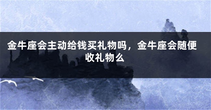 金牛座会主动给钱买礼物吗,金牛座会随便收礼物么