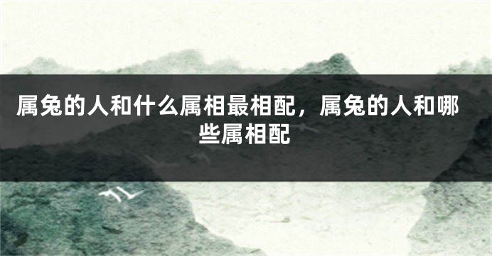 属兔的人和什么属相最相配，属兔的人和哪些属相配
