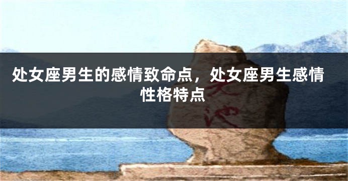 处女座男生的感情致命点,处女座男生感情性格特点