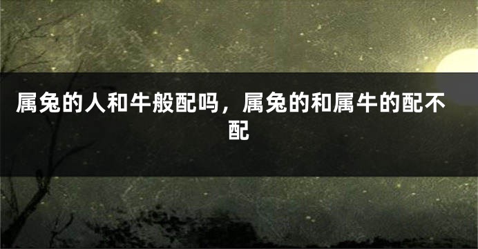属兔的人和牛般配吗，属兔的和属牛的配不配
