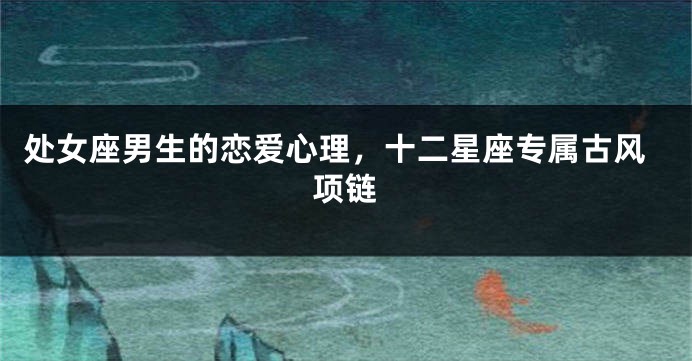 处女座男生的恋爱心理，十二星座专属古风项链