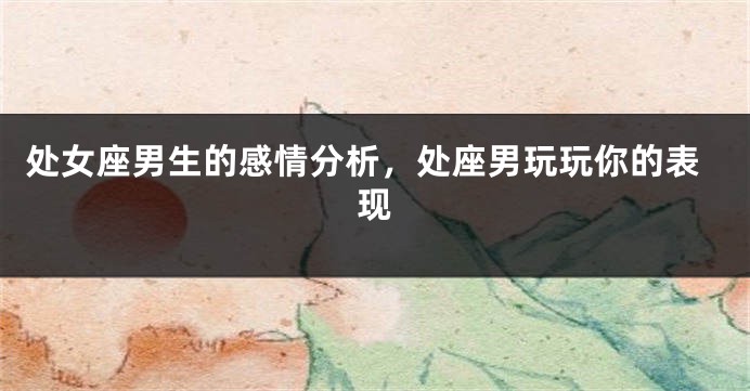 处女座男生的感情分析，处座男玩玩你的表现